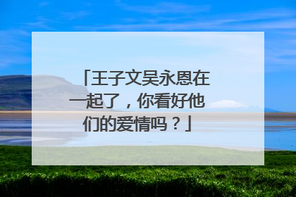 王子文吴永恩在一起了,你看好他们的爱情吗?