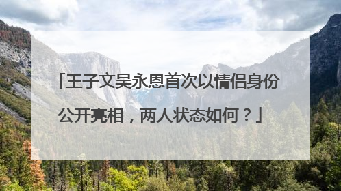 王子文吴永恩首次以情侣身份公开亮相,两人状态如何?