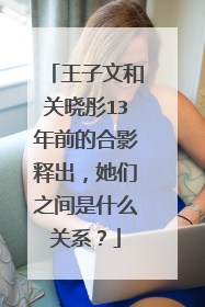 王子文和关晓彤13年前的合影释出,她们之间是什么关系?