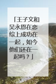 王子文和吴永恩在恋综上成功在一起,如今他们还在一起吗?