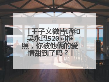 王子文微博晒和吴永恩520同框照，你被他俩的爱情甜到了吗？