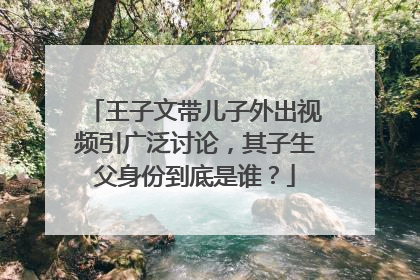 王子文带儿子外出视频引广泛讨论,其子生父身份到底是谁?