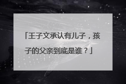 王子文承认有儿子,孩子的父亲到底是谁?