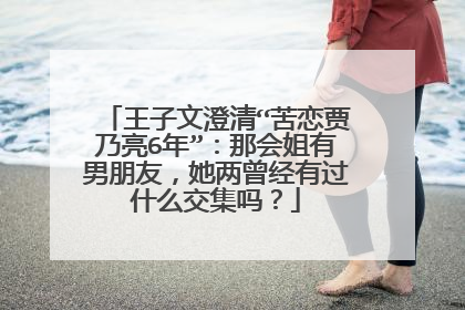 王子文澄清“苦恋贾乃亮6年”:那会姐有男朋友,她两曾经有过什么交集吗?