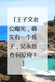 王子文老公曝光，确实有一个孩子，吴永恩作何反应？