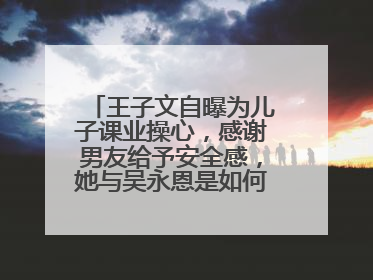 王子文自曝为儿子课业操心,感谢男友给予安全感,她与吴永恩是如何相识的?