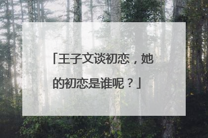 王子文谈初恋,她的初恋是谁呢?