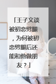 王子文谈被初恋劈腿，为何被初恋劈腿后还能和他做朋友？