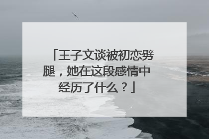 王子文谈被初恋劈腿，她在这段感情中经历了什么？