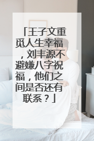 王子文重觅人生幸福,刘丰源不避嫌八字祝福,他们之间是否还有联系?