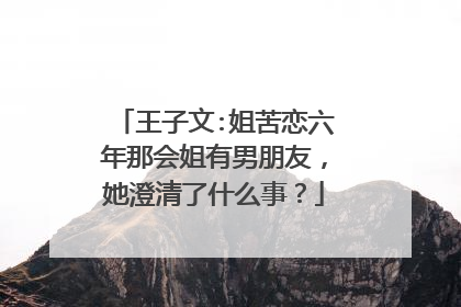 王子文:姐苦恋六年那会姐有男朋友,她澄清了什么事?