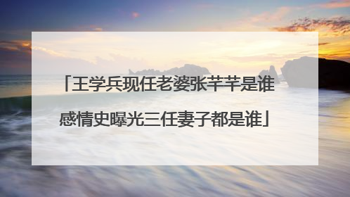 王学兵现任老婆张芊芊是谁 感情史曝光三任妻子都是谁