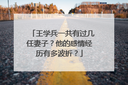 王学兵一共有过几任妻子？他的感情经历有多波折？