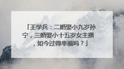 王学兵:二婚娶小九岁孙宁,三婚娶小十五岁女主播,如今过得幸福吗?