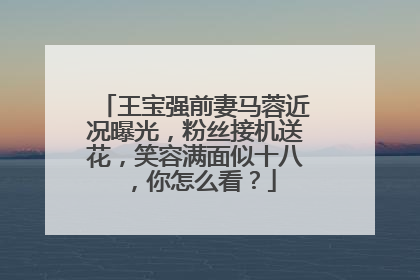 王宝强前妻马蓉近况曝光，粉丝接机送花，笑容满面似十八，你怎么看？