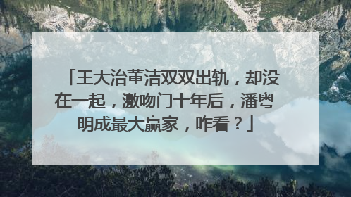 王大治董洁双双出轨，却没在一起，激吻门十年后，潘粤明成最大赢家，咋看？