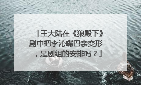 王大陆在《狼殿下》剧中把李沁嘴巴亲变形，是剧组的安排吗？