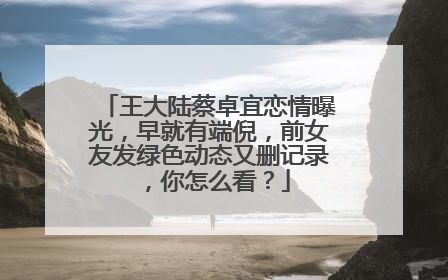 王大陆蔡卓宜恋情曝光,早就有端倪,前女友发绿色动态又删记录,你怎么看?