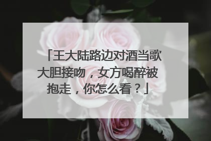 王大陆路边对酒当歌大胆接吻,女方喝醉被抱走,你怎么看?