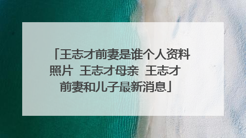 王志才前妻是谁个人资料照片 王志才母亲 王志才前妻和儿子最新消息