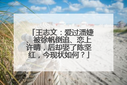 王志文:爱过潘婕、被徐帆倒追、恋上许晴,后却娶了陈坚红,今现状如何?