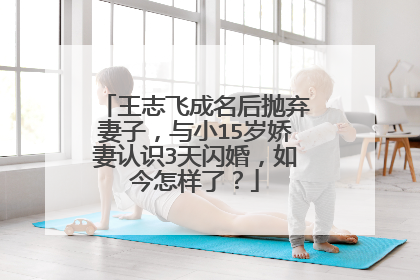 王志飞成名后抛弃妻子，与小15岁娇妻认识3天闪婚，如今怎样了？