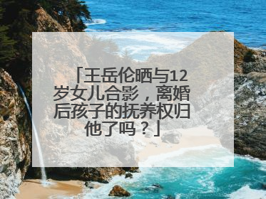 王岳伦晒与12岁女儿合影，离婚后孩子的抚养权归他了吗？