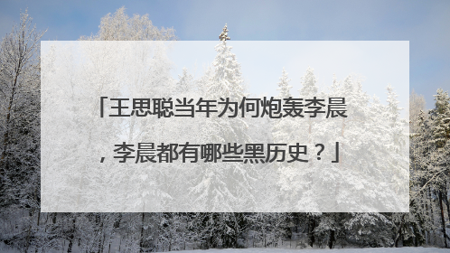 王思聪当年为何炮轰李晨，李晨都有哪些黑历史？