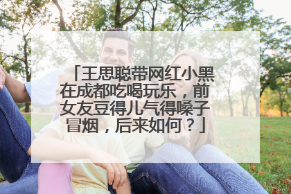 王思聪带网红小黑在成都吃喝玩乐，前女友豆得儿气得嗓子冒烟，后来如何？