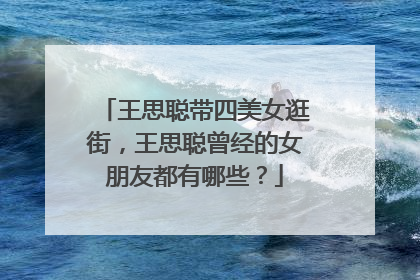 王思聪带四美女逛街,王思聪曾经的女朋友都有哪些?