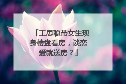 王思聪带女生现身楼盘看房,谈恋爱就送房?