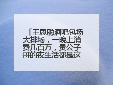 王思聪酒吧包场大排场,一晚上消费几百万,贵公子哥的夜生活都是这样吗?