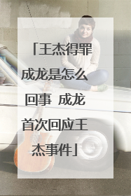 王杰得罪成龙是怎么回事 成龙首次回应王杰事件