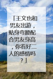 王文也和男友出游,贴身弯腰配合男友身高,你看好二人的感情吗?