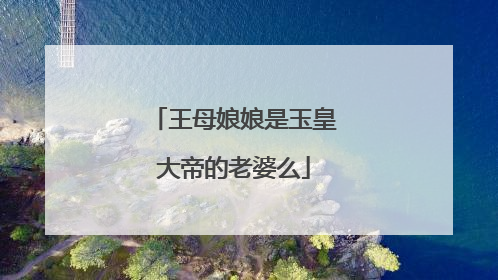 王母娘娘是玉皇大帝的老婆么
