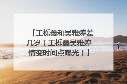 王栎鑫和吴雅婷差几岁(王栎鑫吴雅婷情变时间点曝光)