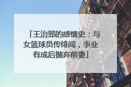 王治郅的感情史：与女篮球员传绯闻，事业有成后抛弃前妻