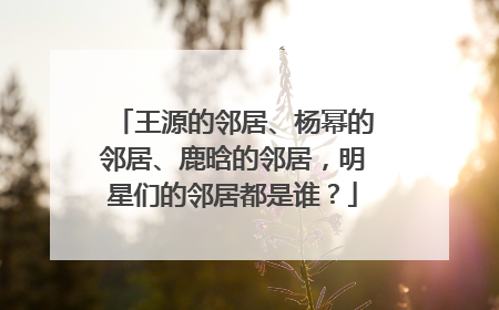 王源的邻居、杨幂的邻居、鹿晗的邻居,明星们的邻居都是谁?
