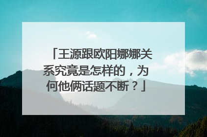 王源跟欧阳娜娜关系究竟是怎样的，为何他俩话题不断？