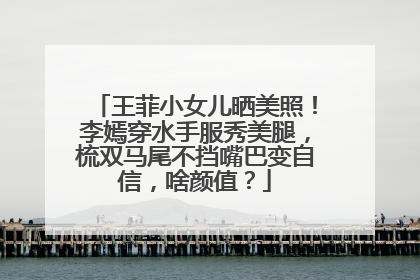 王菲小女儿晒美照！李嫣穿水手服秀美腿，梳双马尾不挡嘴巴变自信，啥颜值？