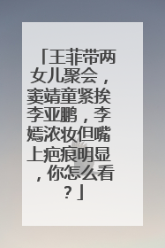 王菲带两女儿聚会,窦靖童紧挨李亚鹏,李嫣浓妆但嘴上疤痕明显,你怎么看?