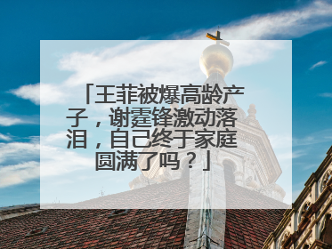 王菲被爆高龄产子，谢霆锋激动落泪，自己终于家庭圆满了吗？