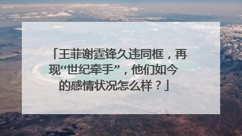 王菲谢霆锋久违同框,再现“世纪牵手”,他们如今的感情状况怎么样?