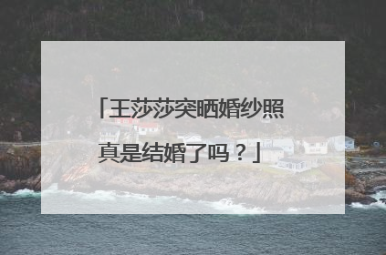 王莎莎突晒婚纱照真是结婚了吗？