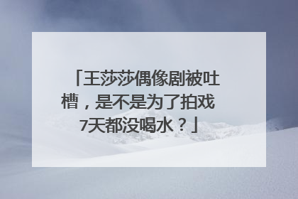 王莎莎偶像剧被吐槽，是不是为了拍戏7天都没喝水？