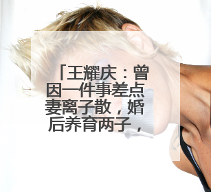 王耀庆:曾因一件事差点妻离子散,婚后养育两子,娶个媳妇旺三代