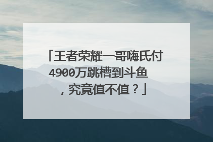 王者荣耀一哥嗨氏付4900万跳槽到斗鱼，究竟值不值？