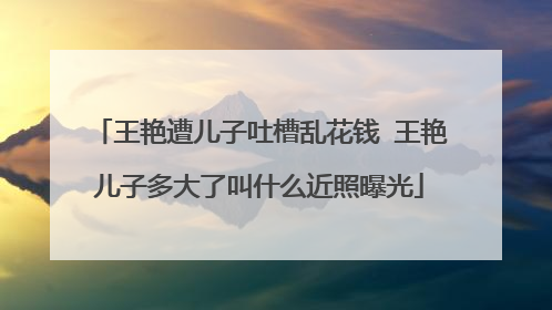 王艳遭儿子吐槽乱花钱 王艳儿子多大了叫什么近照曝光