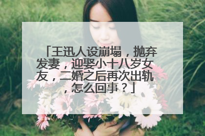 王迅人设崩塌,抛弃发妻,迎娶小十八岁女友,二婚之后再次出轨,怎么回事?