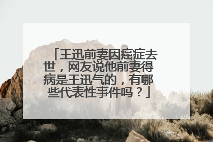 王迅前妻因癌症去世,网友说他前妻得病是王迅气的,有哪些代表性事件吗?